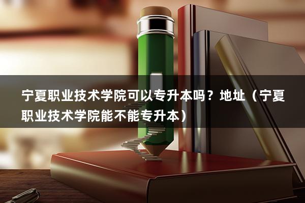 宁夏职业技术学院可以专升本吗？地址（宁夏职业技术学院能不能专升本）