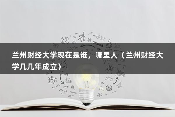 兰州财经大学现在是谁，哪里人（兰州财经大学几几年成立）