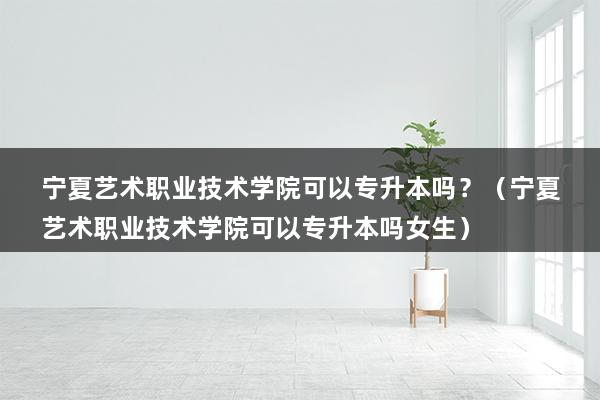 宁夏艺术职业技术学院可以专升本吗？（宁夏艺术职业技术学院可以专升本吗女生）