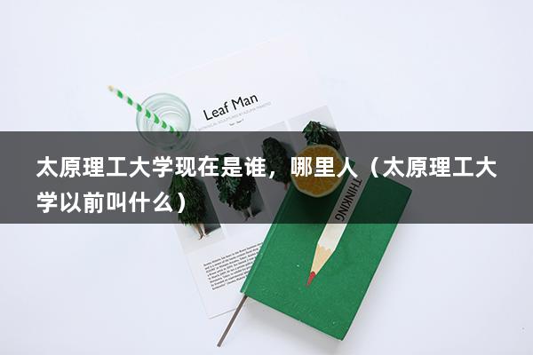 太原理工大学现在是谁，哪里人（太原理工大学以前叫什么）