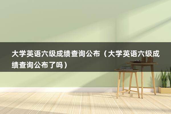 大学英语六级成绩查询公布（大学英语六级成绩查询公布了吗）