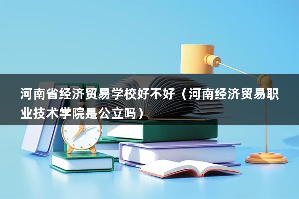 河南省经济贸易学校好不好（河南经济贸易职业技术学院是公立吗）