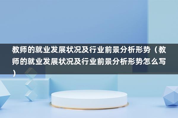 教师的就业发展状况及行业前景分析形势（教师的就业发展状况及行业前景分析形势怎么写）