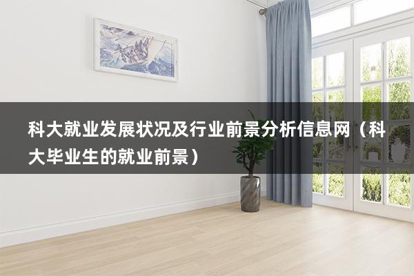 科大就业发展状况及行业前景分析信息网（科大毕业生的就业前景）