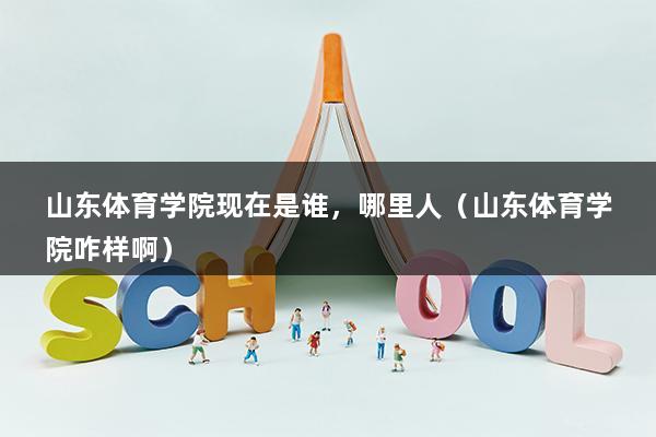 山东体育学院现在是谁，哪里人（山东体育学院咋样啊）