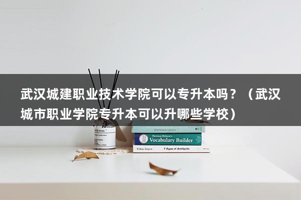 武汉城建职业技术学院可以专升本吗？（武汉城市职业学院专升本可以升哪些学校）