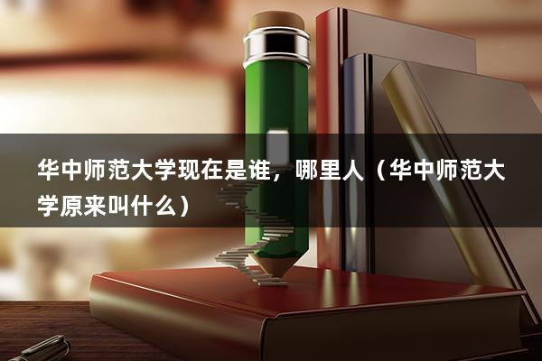 华中师范大学现在是谁，哪里人（华中师范大学原来叫什么）