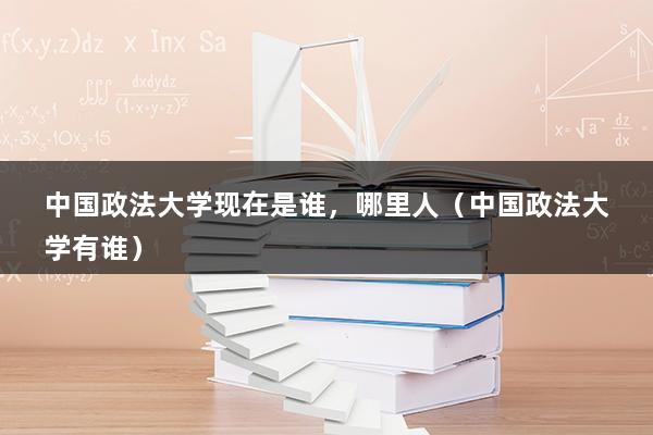 中国政法大学现在是谁，哪里人（中国政法大学有谁）