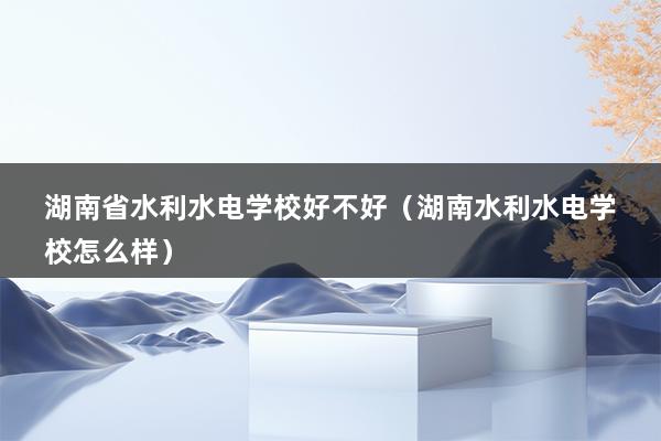 湖南省水利水电学校好不好（湖南水利水电学校怎么样）