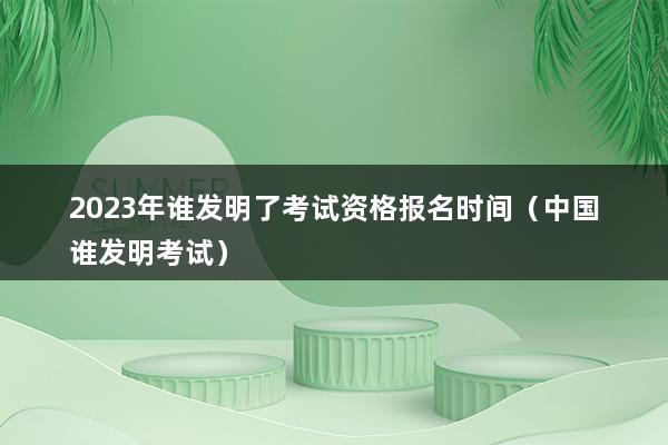 2023年谁发明了考试资格报名时间（中国谁发明考试）