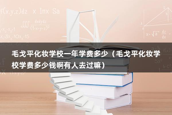 毛戈平化妆学校一年学费多少（毛戈平化妆学校学费多少钱啊有人去过嘛）