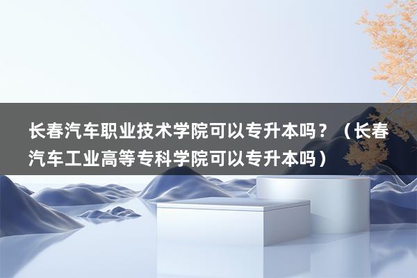 长春汽车职业技术学院可以专升本吗？（长春汽车工业高等专科学院可以专升本吗）