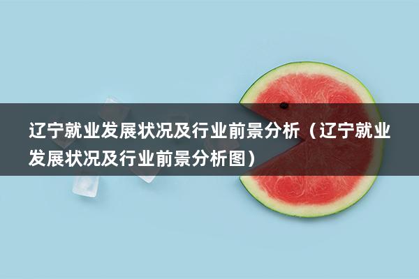 辽宁就业发展状况及行业前景分析（辽宁就业发展状况及行业前景分析图）