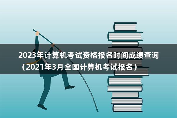 2023年计算机考试资格报名时间成绩查询（2023年3月全国计算机考试报名）