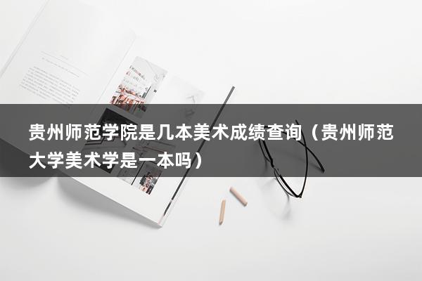 贵州师范学院是几本美术成绩查询（贵州师范大学美术学是一本吗）