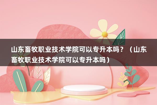 山东畜牧职业技术学院可以专升本吗？（山东畜牧职业技术学院可以专升本吗）