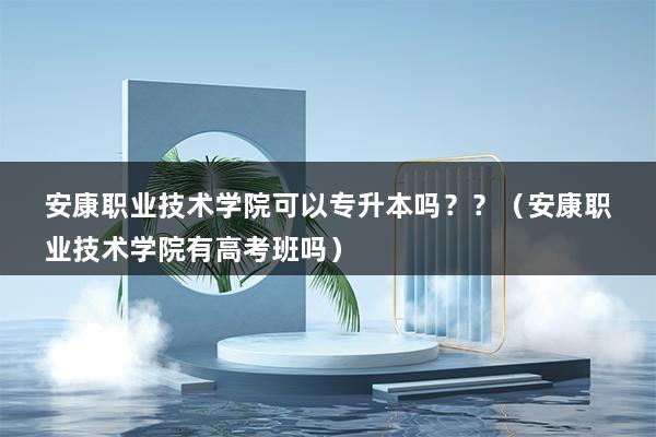 安康职业技术学院可以专升本吗？？（安康职业技术学院有高考班吗）