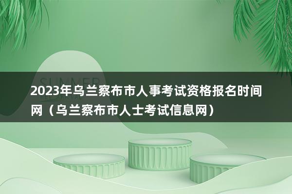 2023年乌兰察布市人事考试资格报名时间网（乌兰察布市人士考试信息网）