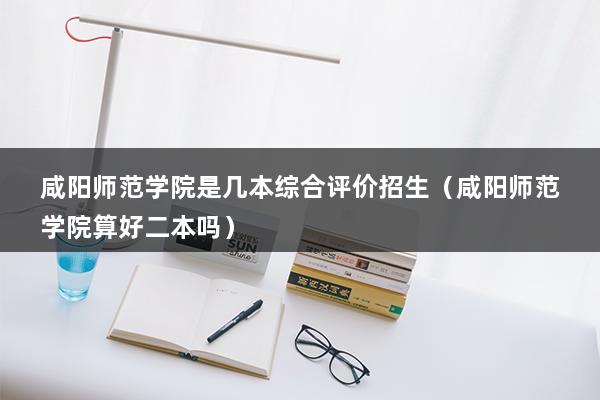 咸阳师范学院是几本综合评价招生（咸阳师范学院算好二本吗）