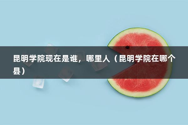 昆明学院现在是谁，哪里人（昆明学院在哪个县）