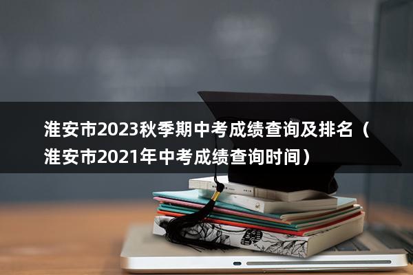 淮安市2023秋季期中考成绩查询及排名（淮安市2023年中考成绩查询时间）