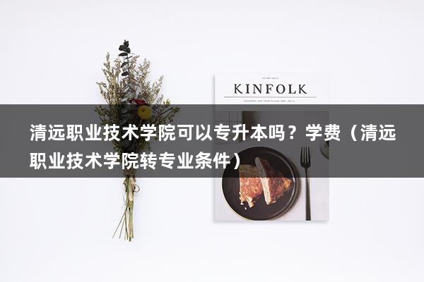 清远职业技术学院可以专升本吗？学费（清远职业技术学院转专业条件）