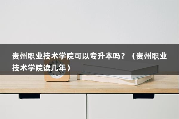 贵州职业技术学院可以专升本吗？（贵州职业技术学院读几年）