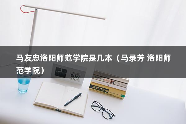 马友忠洛阳师范学院是几本（马录芳 洛阳师范学院）