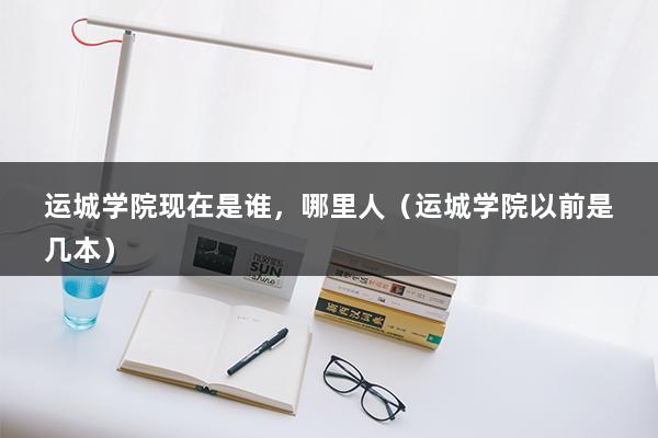 运城学院现在是谁，哪里人（运城学院以前是几本）