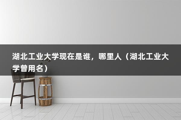 湖北工业大学现在是谁，哪里人（湖北工业大学曾用名）