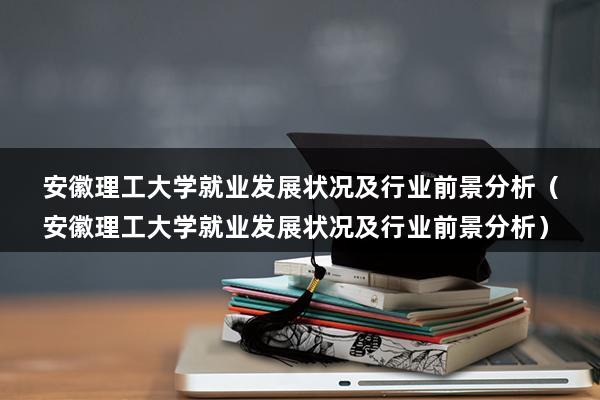 安徽理工大学就业发展状况及行业前景分析（安徽理工大学就业发展状况及行业前景分析）