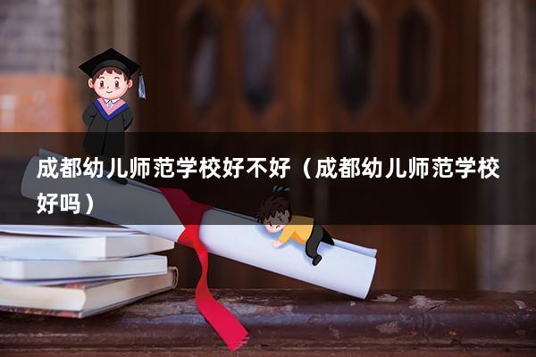 成都幼儿师范学校好不好（成都幼儿师范学校好吗）