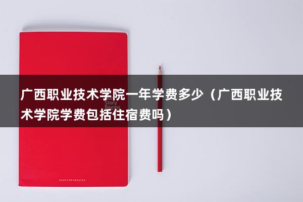 广西职业技术学院一年学费多少（广西职业技术学院学费包括住宿费吗）