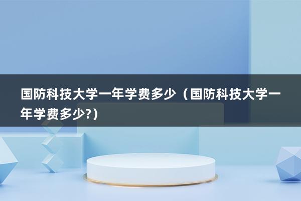 国防科技大学一年学费多少（国防科技大学一年学费多少-）