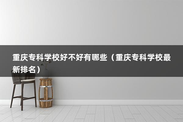 重庆专科学校好不好有哪些（重庆专科学校最新排名）