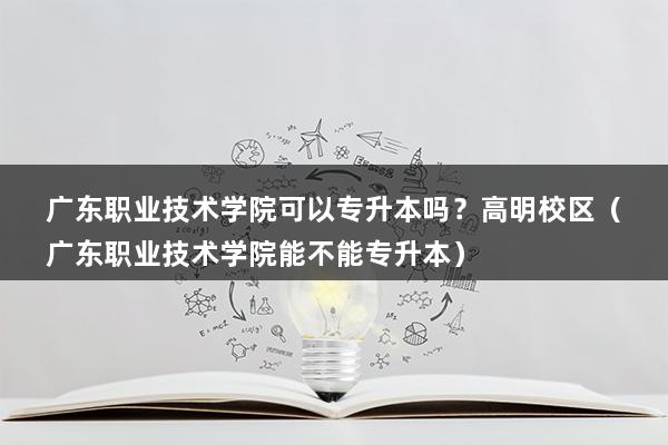 广东职业技术学院可以专升本吗？高明校区（广东职业技术学院能不能专升本）