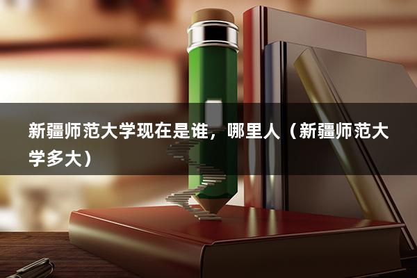 新疆师范大学现在是谁，哪里人（新疆师范大学多大）