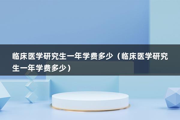 临床医学研究生一年学费多少（临床医学研究生一年学费多少）