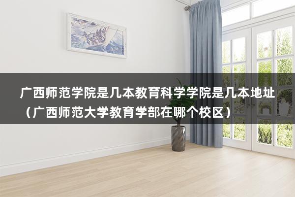 广西师范学院是几本教育科学学院是几本地址（广西师范大学教育学部在哪个校区）