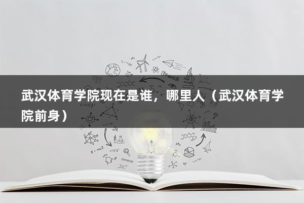 武汉体育学院现在是谁，哪里人（武汉体育学院前身）