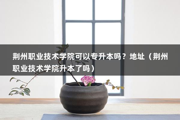 荆州职业技术学院可以专升本吗？地址（荆州职业技术学院升本了吗）