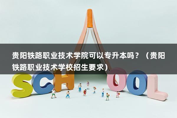 贵阳铁路职业技术学院可以专升本吗？（贵阳铁路职业技术学校招生要求）