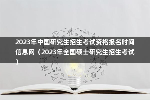 2023年中国研究生招生考试资格报名时间信息网（2023年全国硕士研究生招生考试）