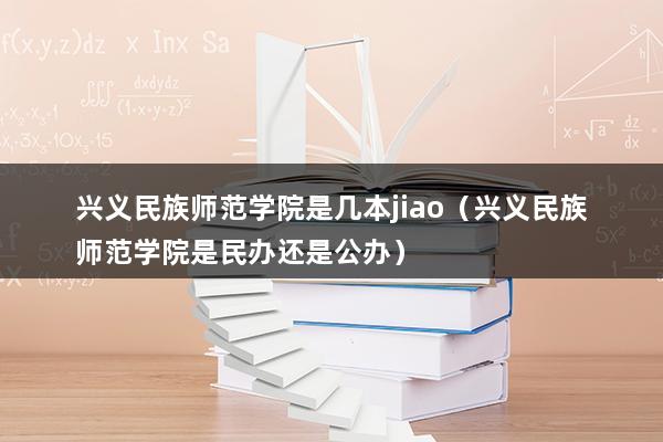 兴义民族师范学院是几本jiao（兴义民族师范学院是民办还是公办）