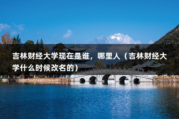 吉林财经大学现在是谁，哪里人（吉林财经大学什么时候改名的）