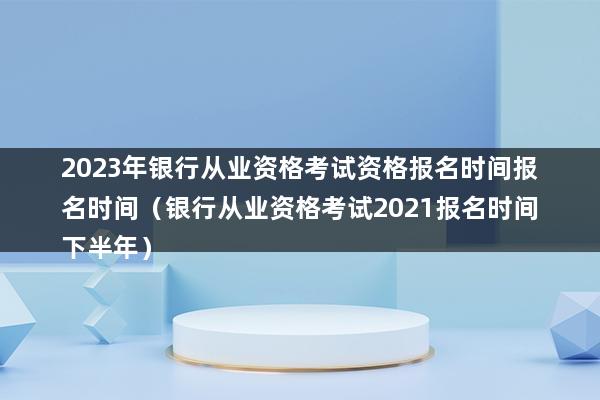 2023年银行从业资格考试资格报名时间报名时间（银行从业资格考试2023报名时间下半年）