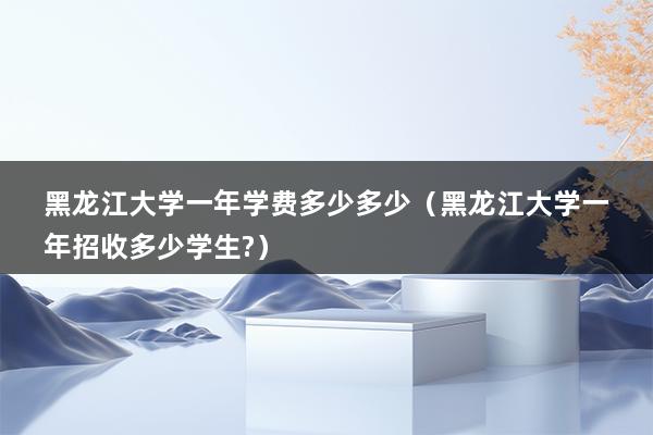 黑龙江大学一年学费多少多少（黑龙江大学一年招收多少学生-）