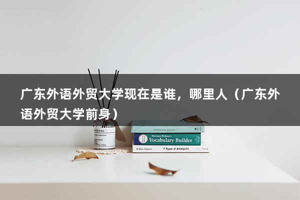 广东外语外贸大学现在是谁，哪里人（广东外语外贸大学前身）