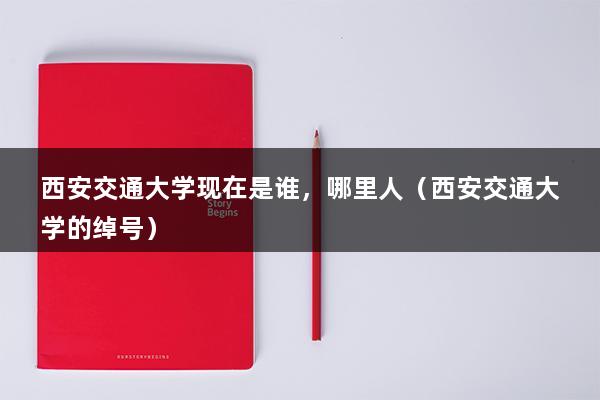 西安交通大学现在是谁，哪里人（西安交通大学的绰号）