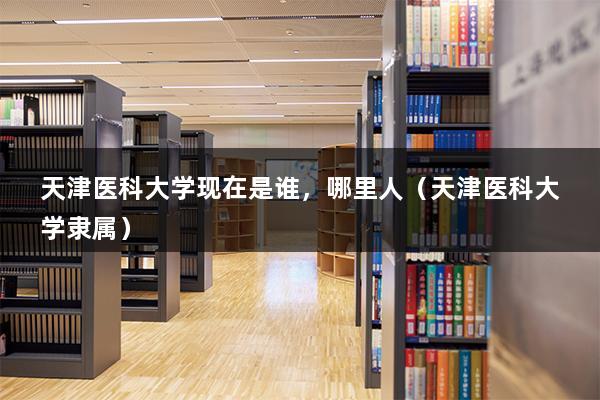 天津医科大学现在是谁，哪里人（天津医科大学隶属）